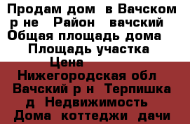 Продам дом  в Вачском р-не › Район ­ вачский › Общая площадь дома ­ 50 › Площадь участка ­ 20 › Цена ­ 300 000 - Нижегородская обл., Вачский р-н, Терпишка д. Недвижимость » Дома, коттеджи, дачи продажа   